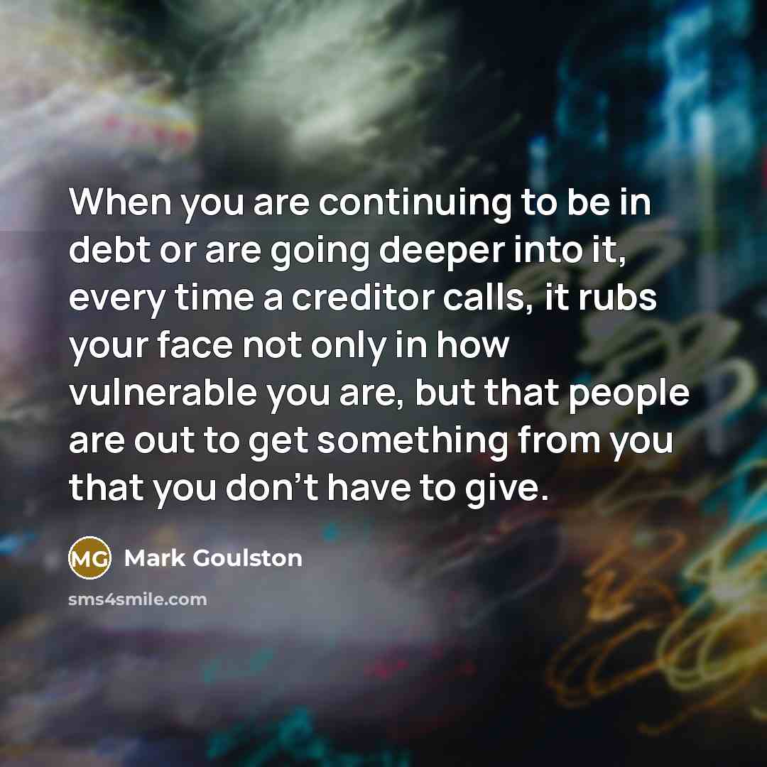 “When you are continuing to be in debt or are going deeper into it, every time a creditor calls, it rubs your face not only in how vulnerable you are, but that people are out to get something from you that you don't have to give.” quote by Mark Goulston