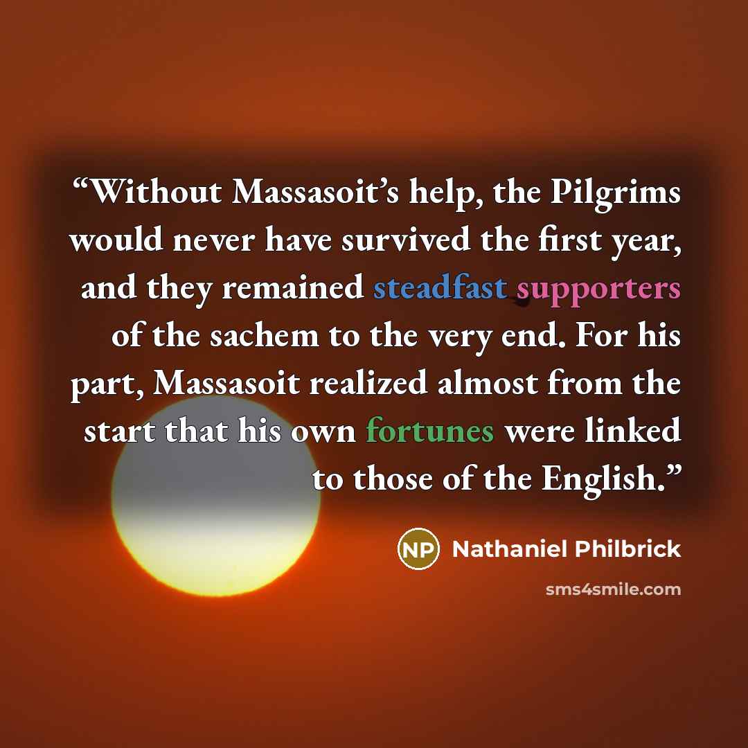 “Without Massasoit’s help, the Pilgrims would never have survived the first year, and they remained steadfast supporters of the sachem to the very end. For his part, Massasoit realized almost from the start that his own fortunes were linked to those of the English.” quote by Nathaniel Philbrick