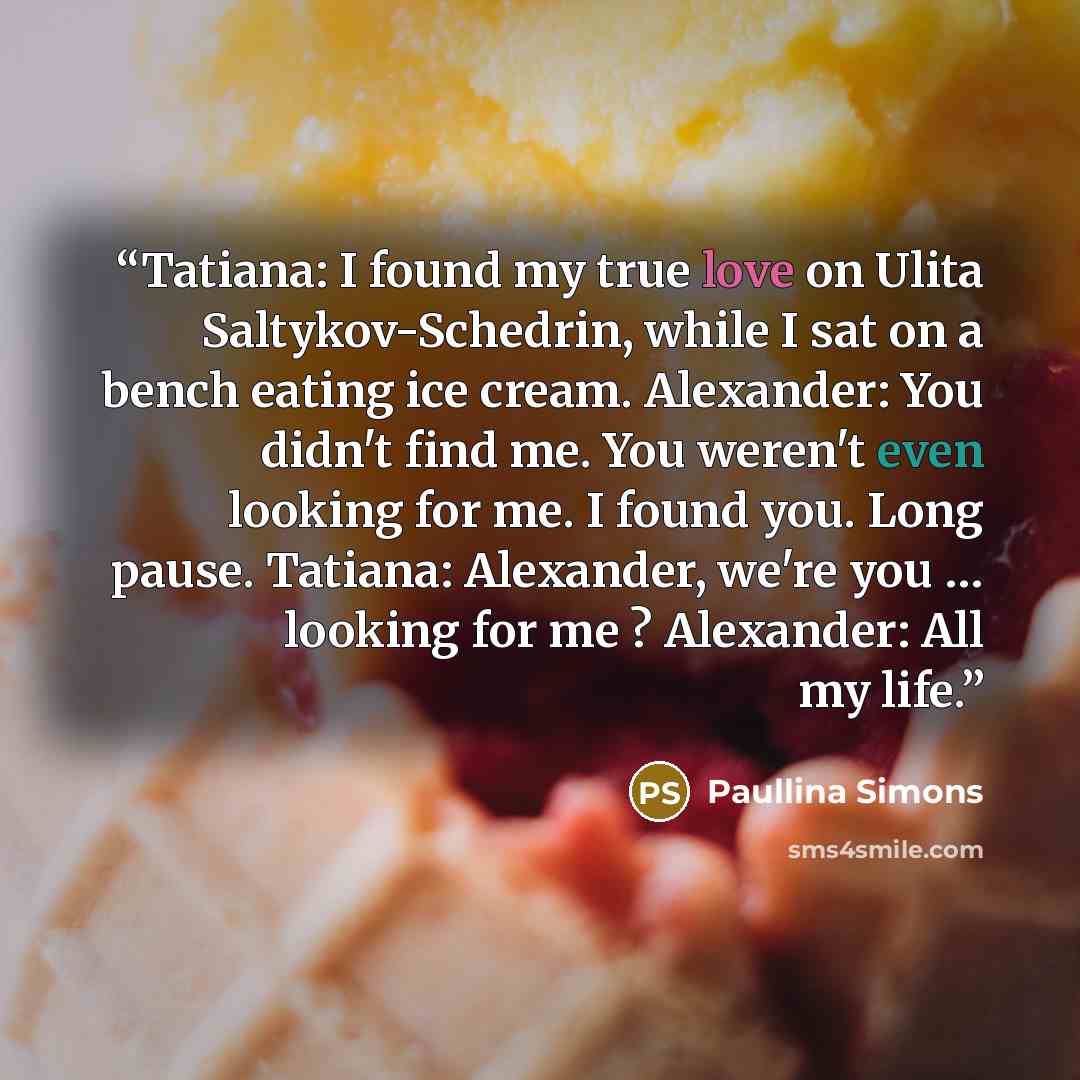 “Tatiana: I found my true love on Ulita Saltykov-Schedrin, while I sat on a bench eating ice cream. Alexander: You didn't find me. You weren't even looking for me. I found you. Long pause. Tatiana: Alexander, we're you … looking for me ? Alexander: All my life.” quote by Paullina Simons