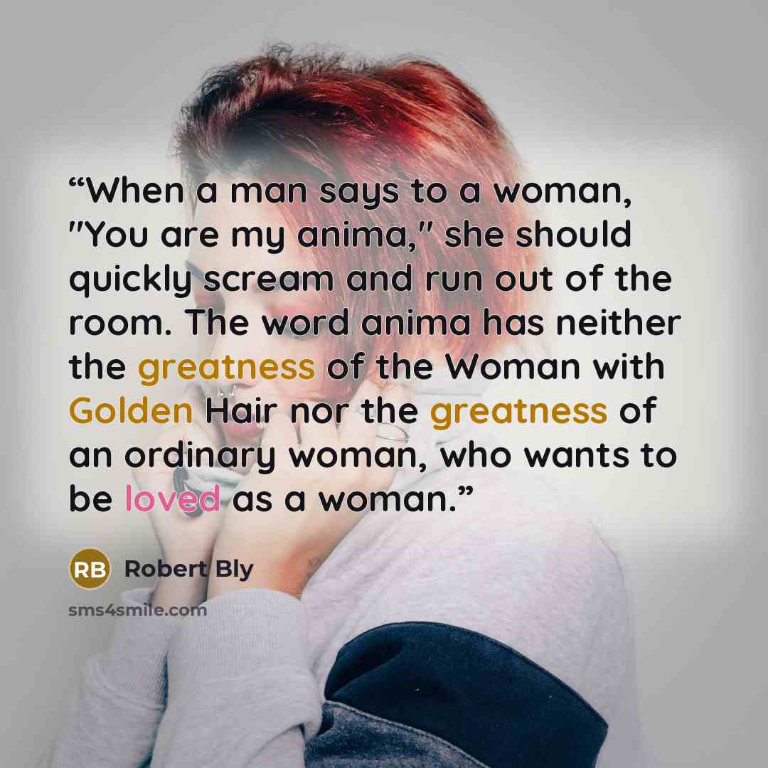 “When a man says to a woman, "You are my anima," she should quickly scream and run out of the room. The word anima has neither the greatness of the Woman with Golden Hair nor the greatness of an ordinary woman, who wants to be loved as a woman.” quote by Robert Bly