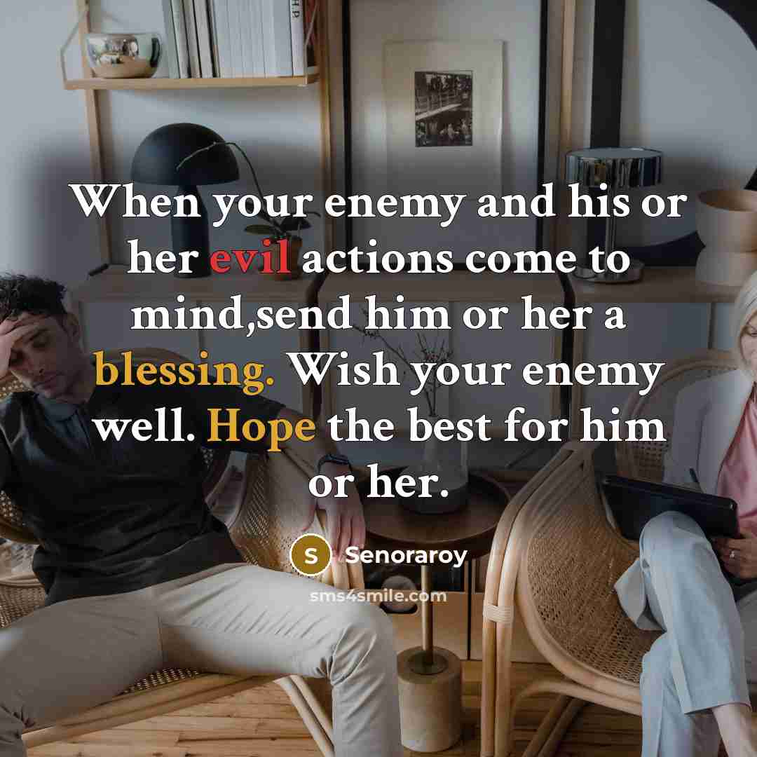 “When your enemy and his or her evil actions come to mind,send him or her a blessing. Wish your enemy well. Hope the best for him or her.” quote by Senoraroy