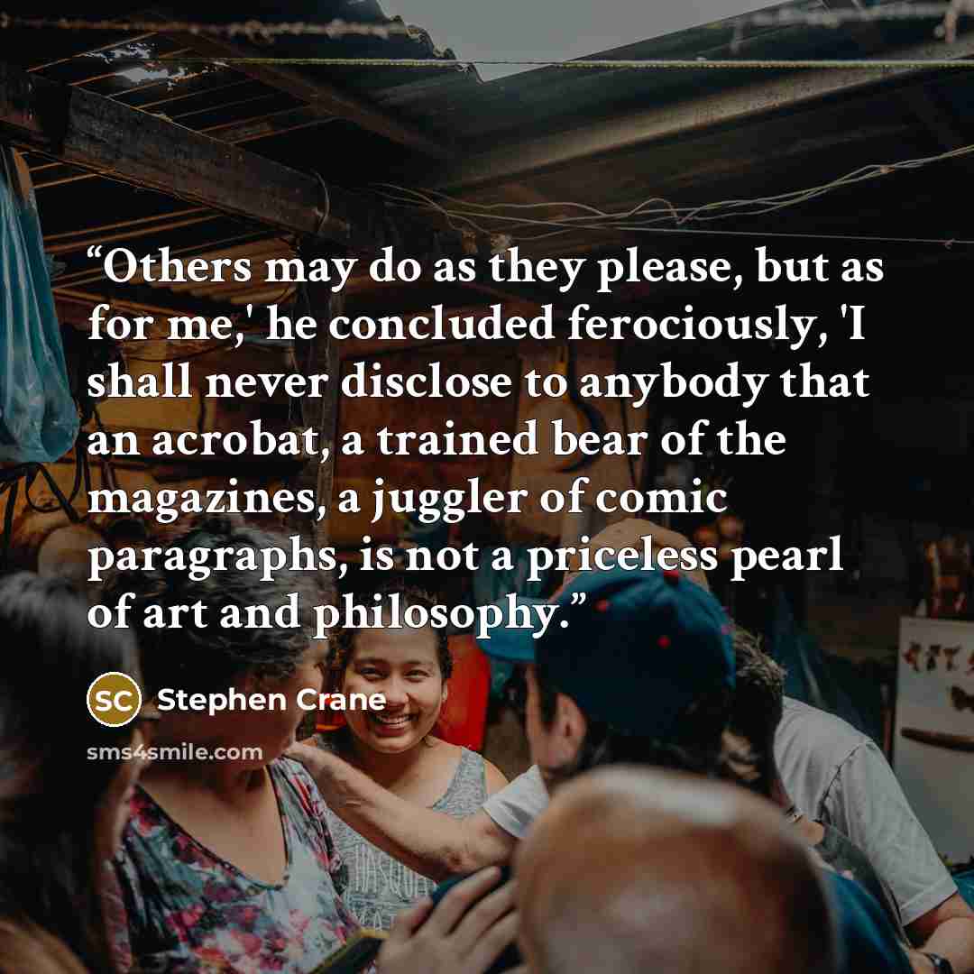 “Others may do as they please, but as for me,' he concluded ferociously, 'I shall never disclose to anybody that an acrobat, a trained bear of the magazines, a juggler of comic paragraphs, is not a priceless pearl of art and philosophy.” quote by Stephen Crane