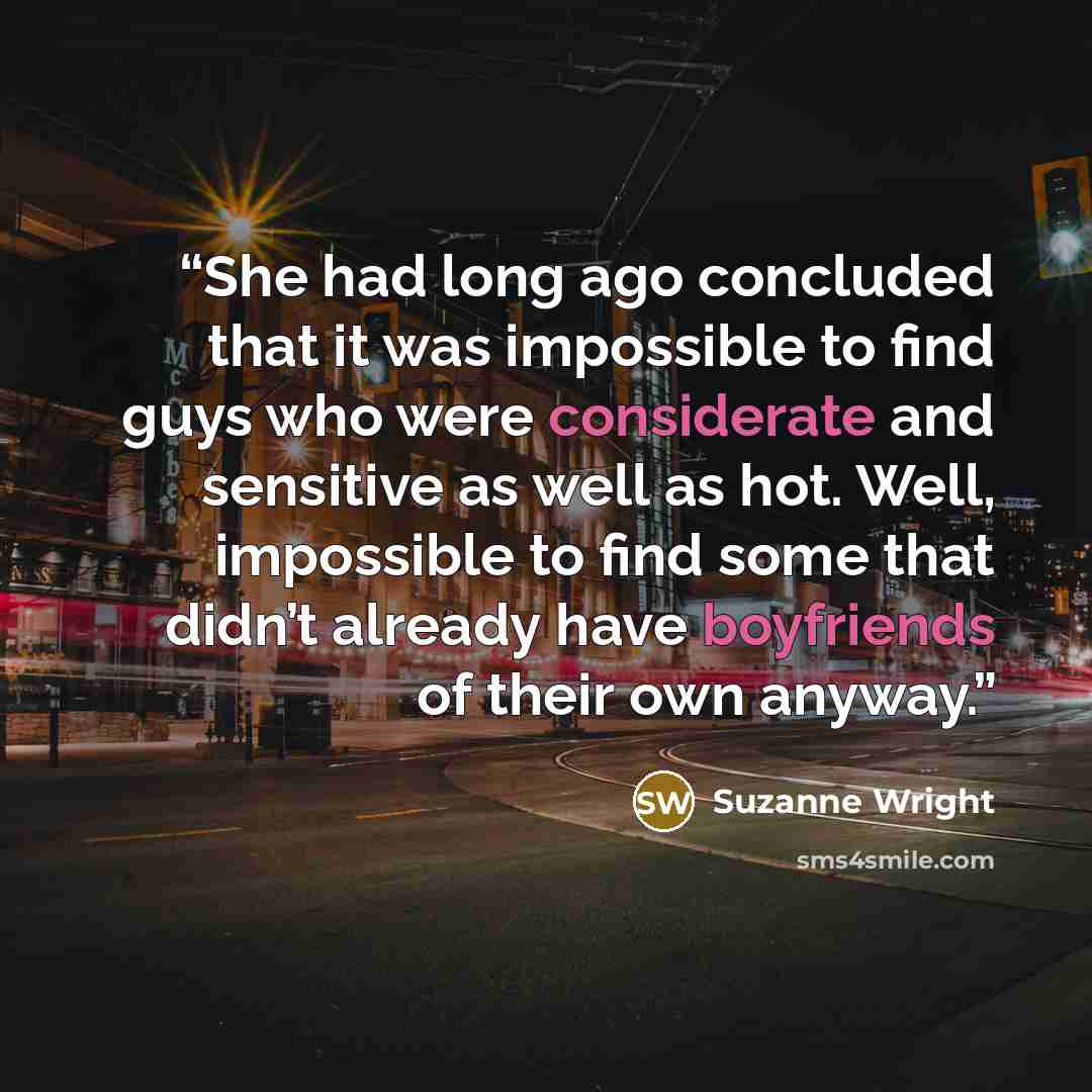 “She had long ago concluded that it was impossible to find guys who were considerate and sensitive as well as hot. Well, impossible to find some that didn’t already have boyfriends of their own anyway.” quote by Suzanne Wright