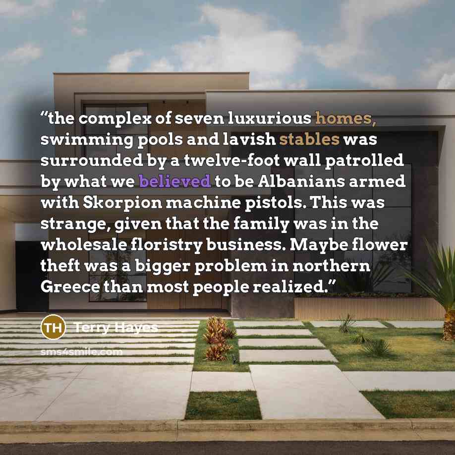 “the complex of seven luxurious homes, swimming pools and lavish stables was surrounded by a twelve-foot wall patrolled by what we believed to be Albanians armed with Skorpion machine pistols. This was strange, given that the family was in the wholesale floristry business. Maybe flower theft was a…” quote by Terry Hayes