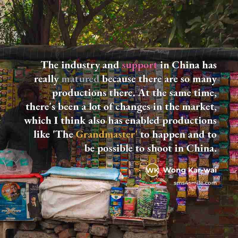 “The industry and support in China has really matured because there are so many productions there. At the same time, there's been a lot of changes in the market, which I think also has enabled productions like 'The Grandmaster' to happen and to be possible to shoot in China.” quote by Wong Kar-wai