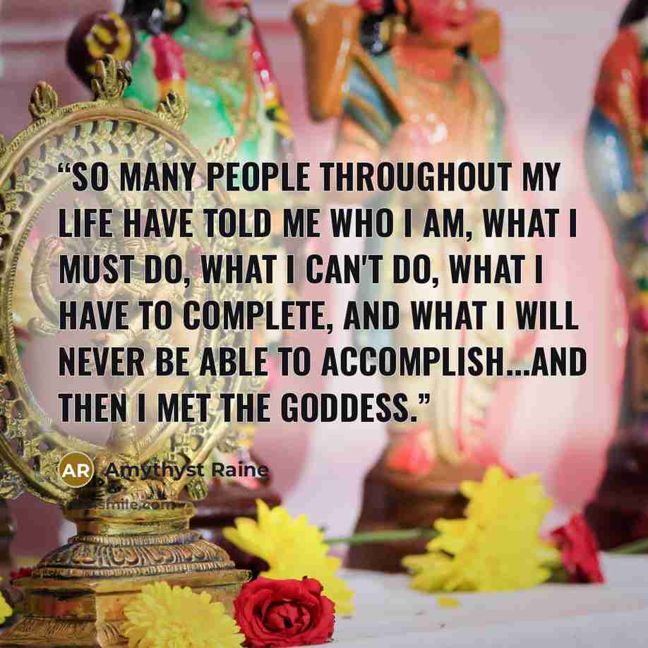 “So many people throughout my life have told me who I am, what I must do, what I can't do, what I have to complete, and what I will never be able to accomplish...and then I met the Goddess.” quote by Amythyst Raine