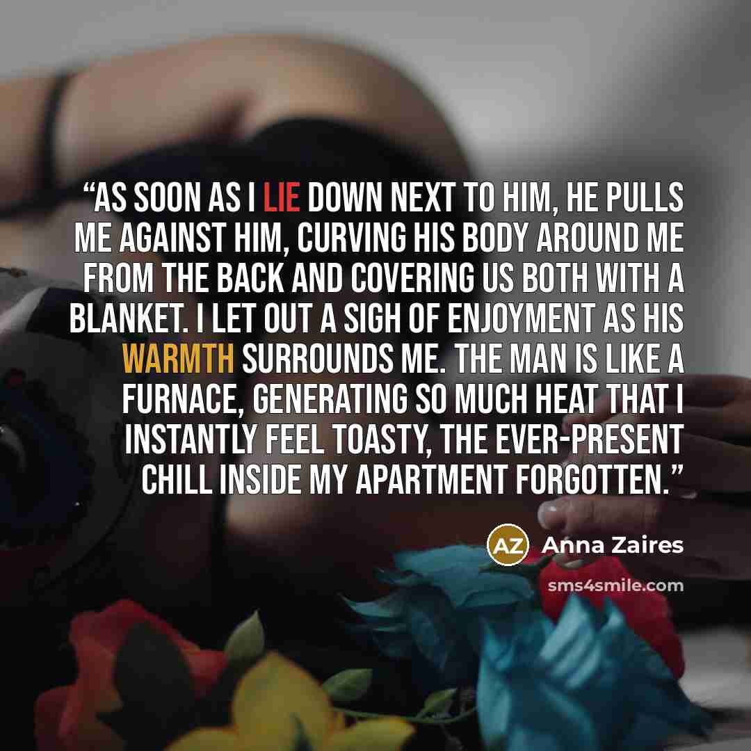 “As soon as I lie down next to him, he pulls me against him, curving his body around me from the back and covering us both with a blanket. I let out a sigh of enjoyment as his warmth surrounds me. The man is like a furnace, generating so much heat that I instantly feel toasty, the ever-present…” quote by Anna Zaires