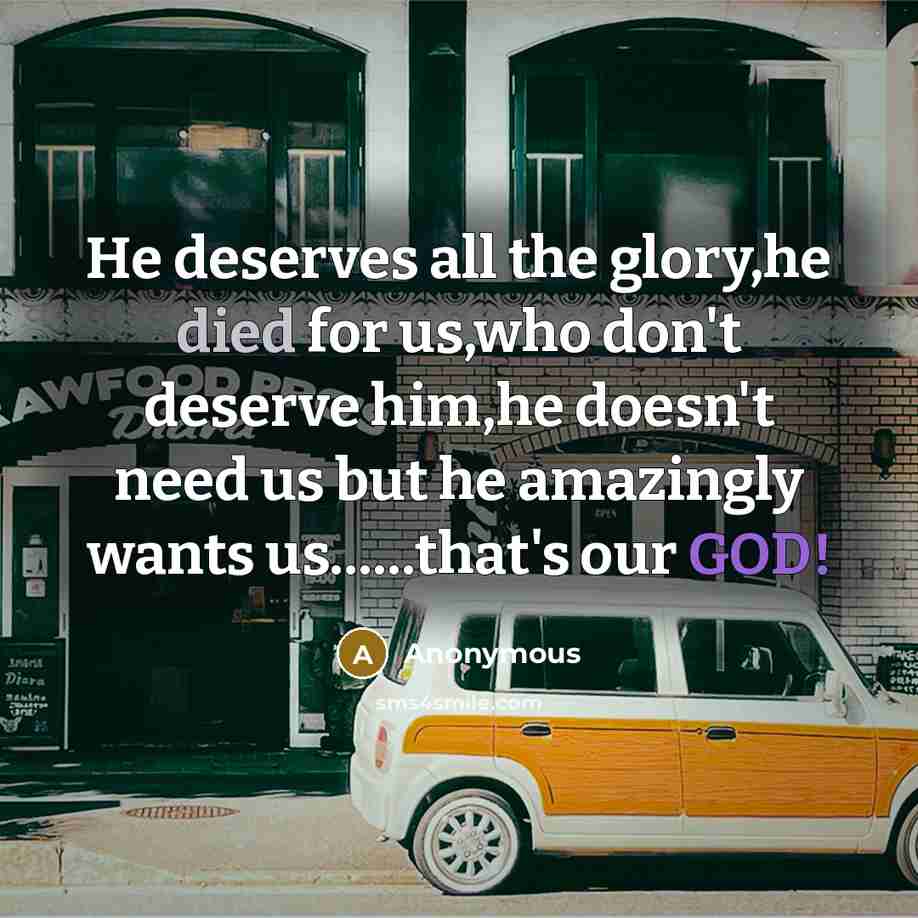 “He deserves all the glory,he died for us,who don't deserve him,he doesn't need us but he amazingly wants us……that's our GOD!” quote by Anonymous