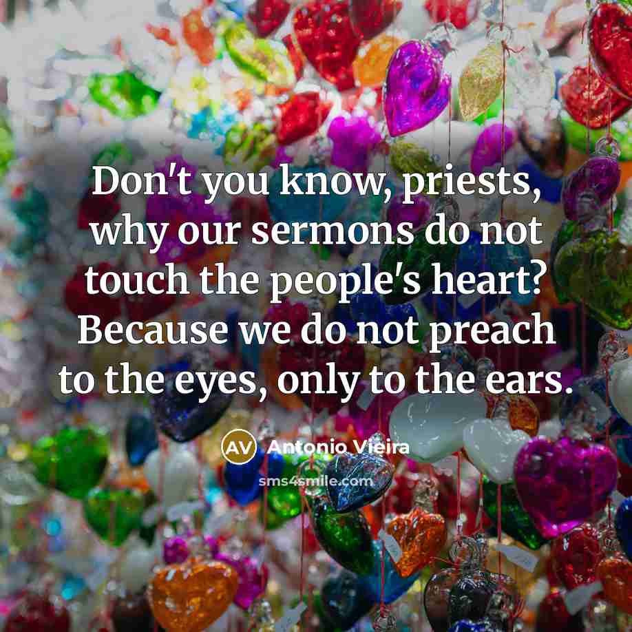 “Don't you know, priests, why our sermons do not touch the people's heart? Because we do not preach to the eyes, only to the ears.” quote by Antonio Vieira