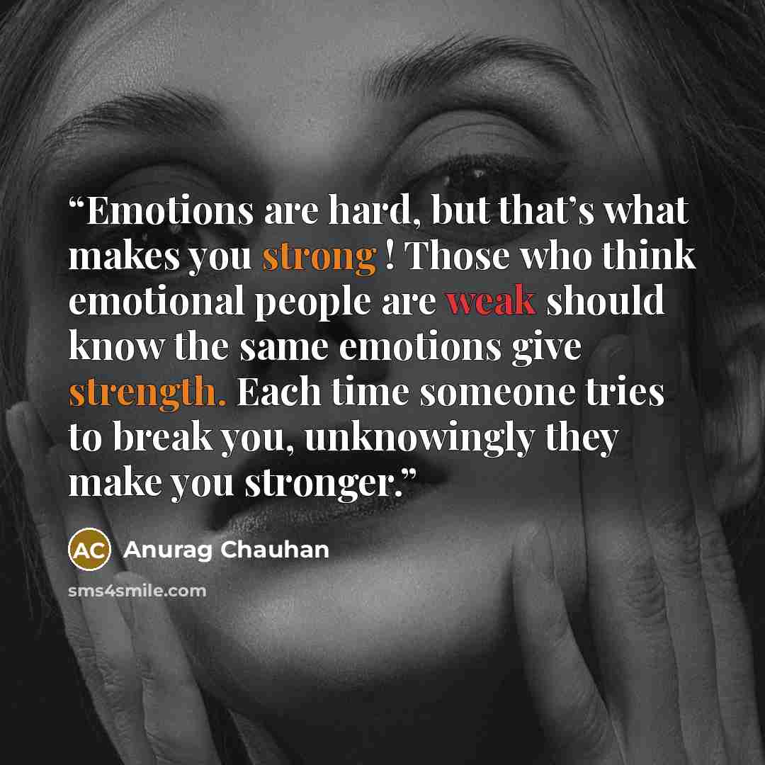 “Emotions are hard, but that’s what makes you strong ! Those who think emotional people are weak should know the same emotions give strength. Each time someone tries to break you, unknowingly they make you stronger.” quote by Anurag Chauhan