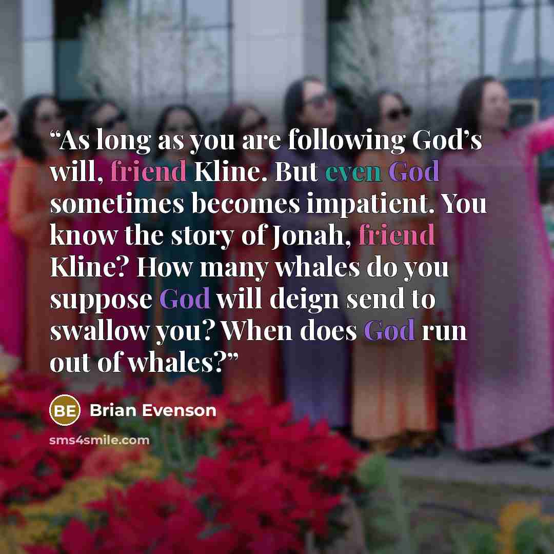 “As long as you are following God’s will, friend Kline. But even God sometimes becomes impatient. You know the story of Jonah, friend Kline? How many whales do you suppose God will deign send to swallow you? When does God run out of whales?” quote by Brian Evenson