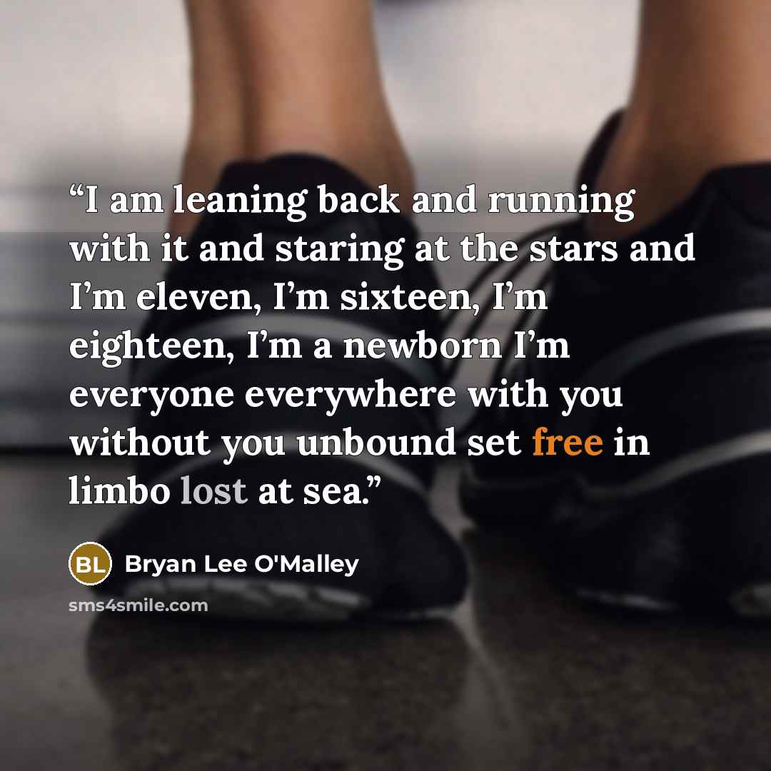 “I am leaning back and running with it and staring at the stars and I’m eleven, I’m sixteen, I’m eighteen, I’m a newborn I’m everyone everywhere with you without you unbound set free in limbo lost at sea.” quote by Bryan Lee O'Malley