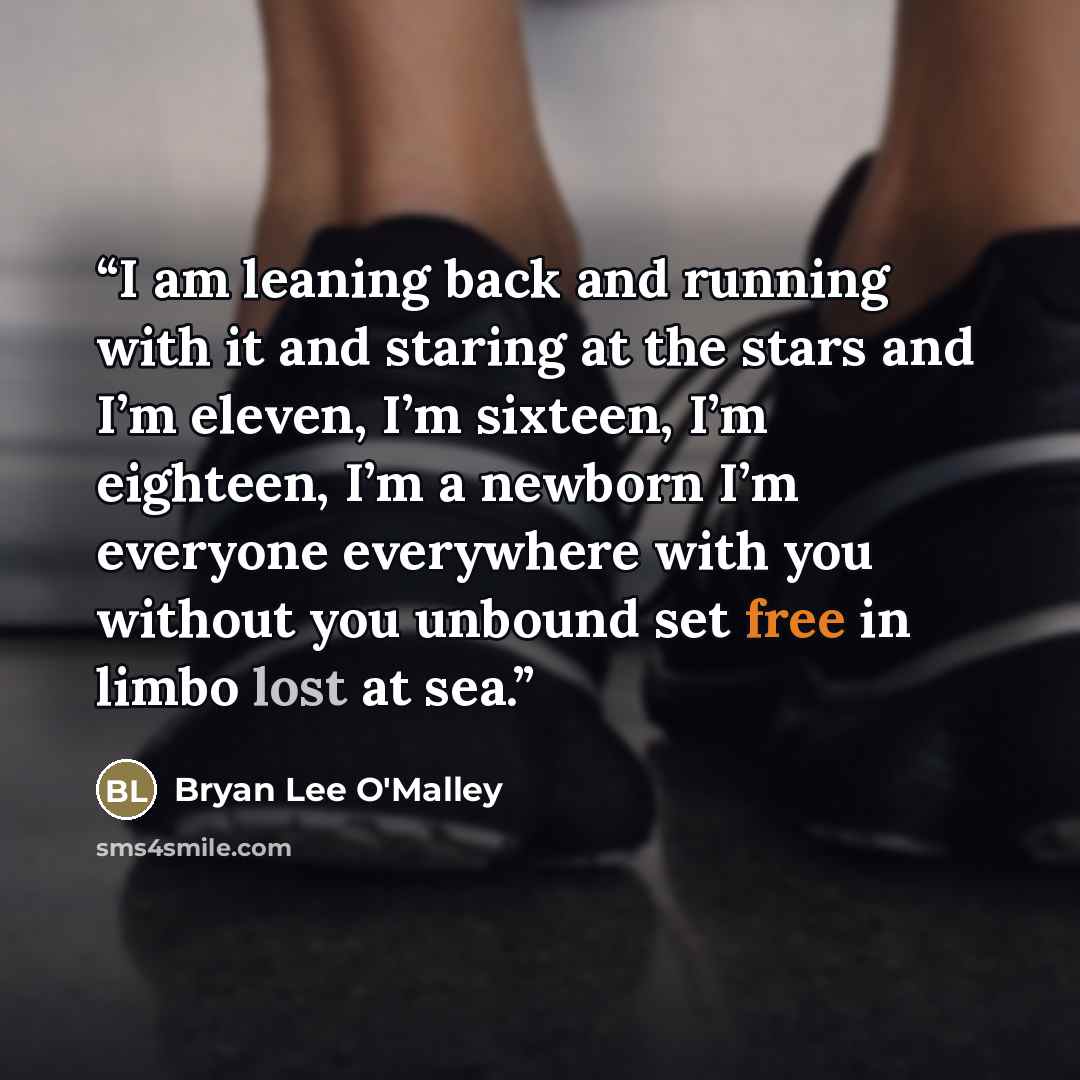 “I am leaning back and running with it and staring at the stars and I’m eleven, I’m sixteen, I’m eighteen, I’m a newborn I’m everyone everywhere with you without you unbound set free in limbo lost at sea.” quote by Bryan Lee O'Malley