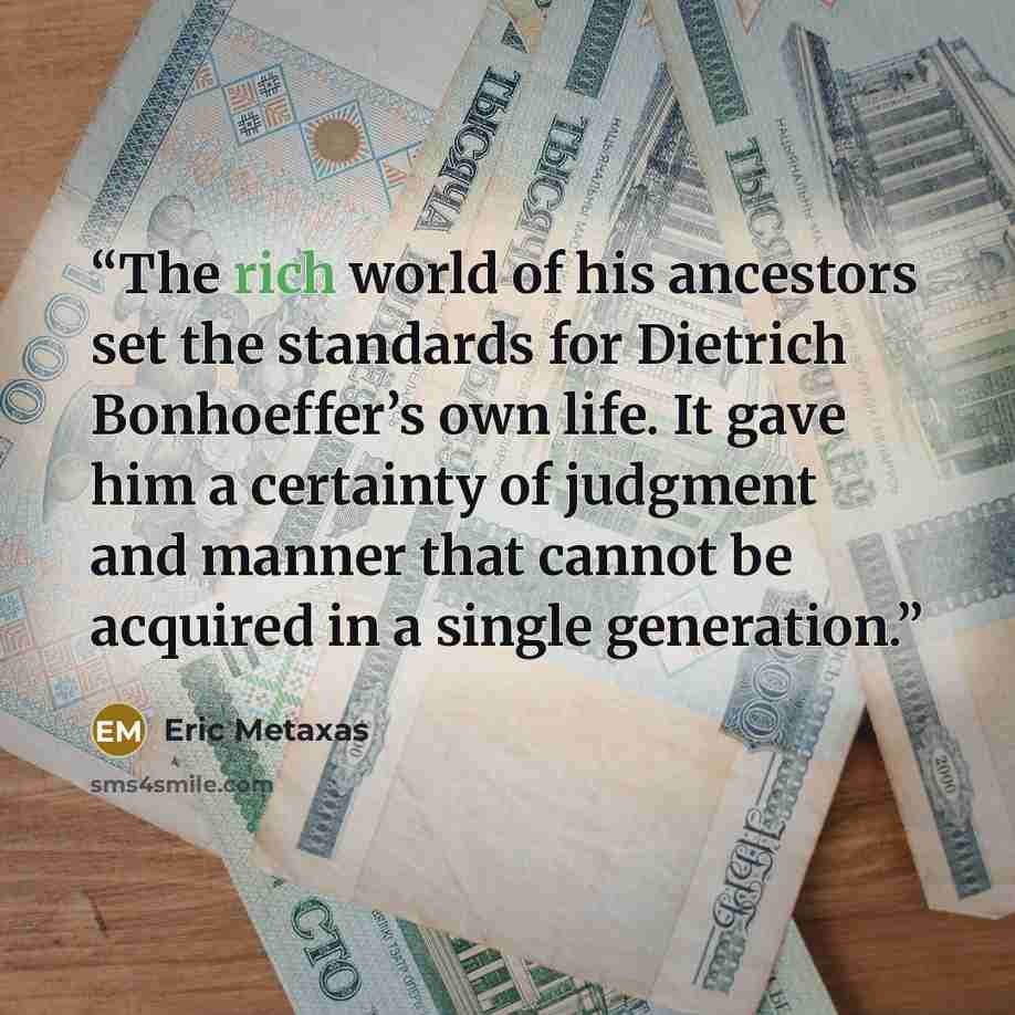 “The rich world of his ancestors set the standards for Dietrich Bonhoeffer’s own life. It gave him a certainty of judgment and manner that cannot be acquired in a single generation.” quote by Eric Metaxas