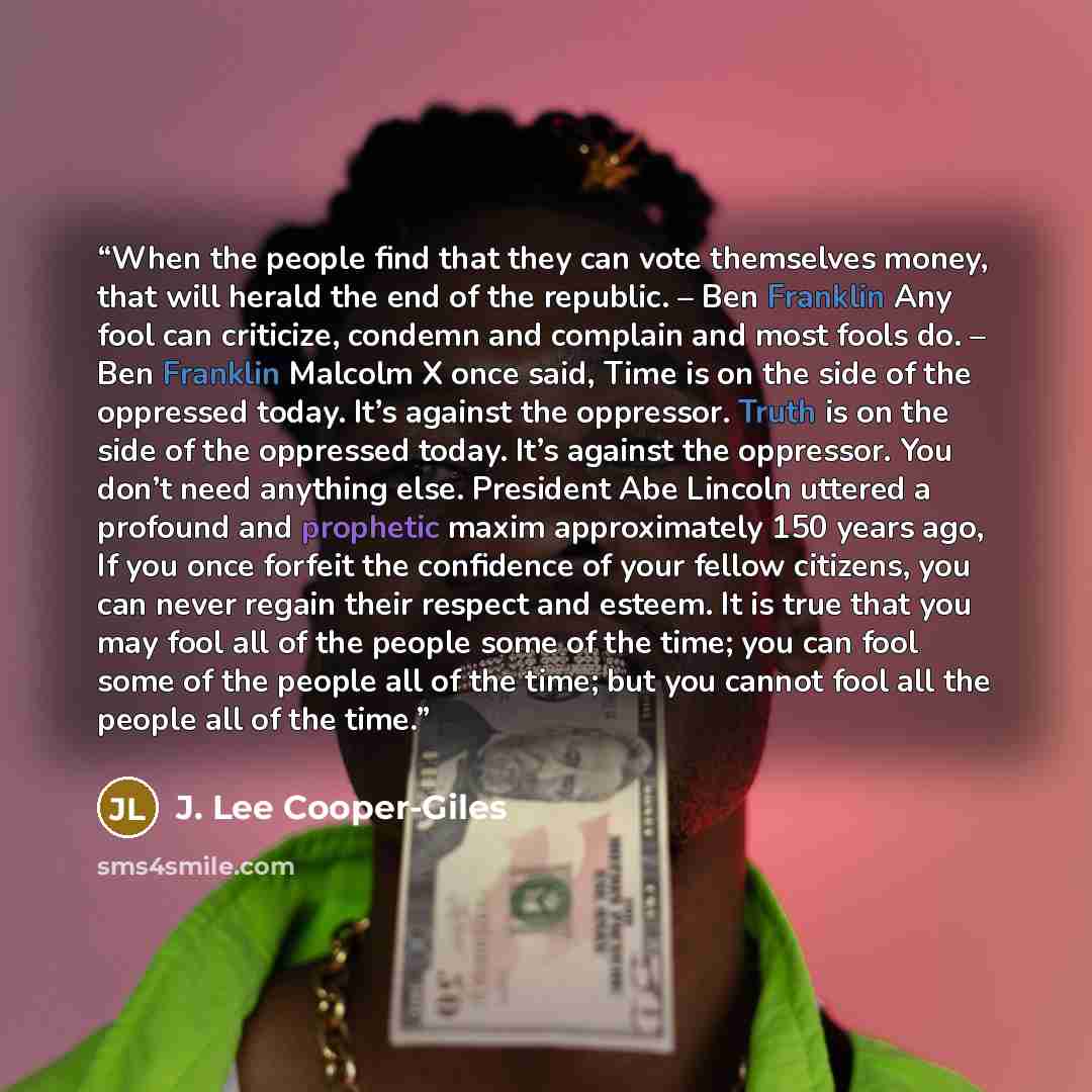 “When the people find that they can vote themselves money, that will herald the end of the republic. – Ben Franklin Any fool can criticize, condemn and complain and most fools do. – Ben Franklin Malcolm X once said, Time is on the side of the oppressed today. It’s against the oppressor. Truth is on…” quote by J. Lee Cooper-Giles