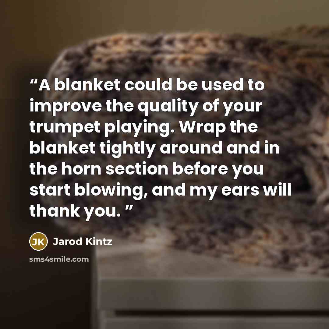 “A blanket could be used to improve the quality of your trumpet playing. Wrap the blanket tightly around and in the horn section before you start blowing, and my ears will thank you.” quote by Jarod Kintz