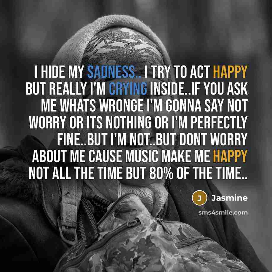 “I hide my sadness.. I try to act happy but really I'm crying inside..If you ask me whats wronge I'm gonna say not worry or its nothing or I'm perfectly fine..But I'm not..But dont worry about me cause music make me happy not all the time but 80% of the time..” quote by Jasmine