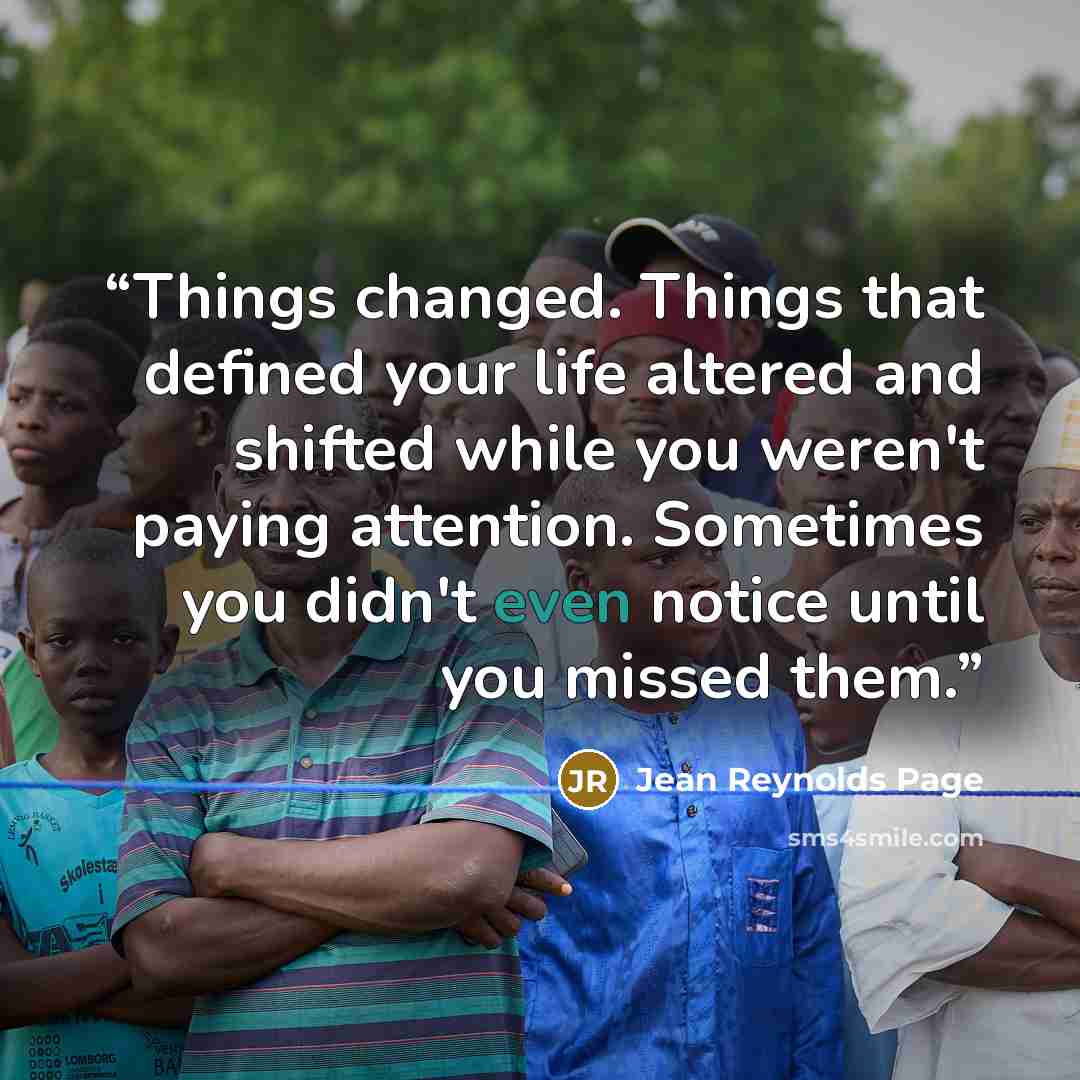 “Things changed. Things that defined your life altered and shifted while you weren't paying attention. Sometimes you didn't even notice until you missed them.” quote by Jean Reynolds Page