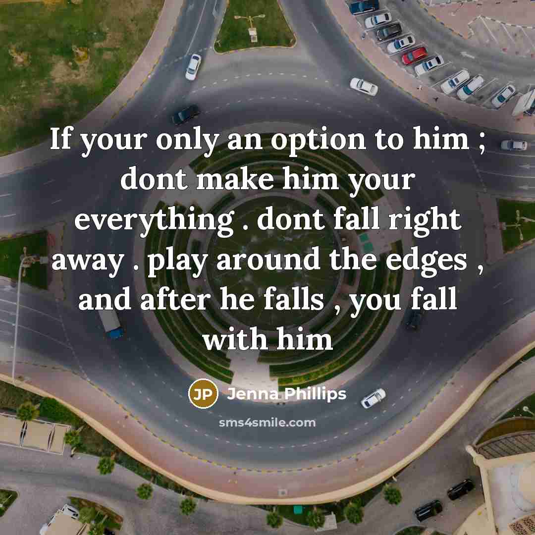 “If your only an option to him ; dont make him your everything . dont fall right away . play around the edges , and after he falls , you fall with him” quote by Jenna Phillips
