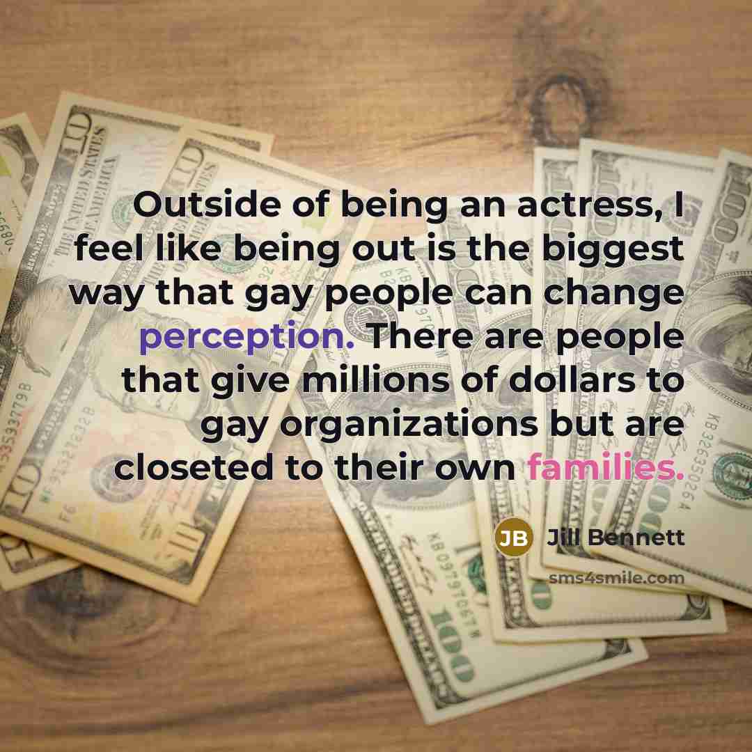 “Outside of being an actress, I feel like being out is the biggest way that gay people can change perception. There are people that give millions of dollars to gay organizations but are closeted to their own families.” quote by Jill Bennett