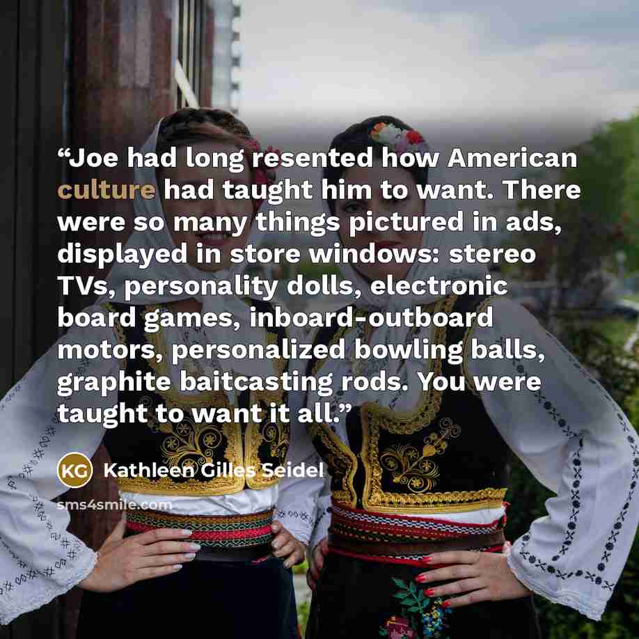 “Joe had long resented how American culture had taught him to want. There were so many things pictured in ads, displayed in store windows: stereo TVs, personality dolls, electronic board games, inboard-outboard motors, personalized bowling balls, graphite baitcasting rods. You were taught to want…” quote by Kathleen Gilles Seidel