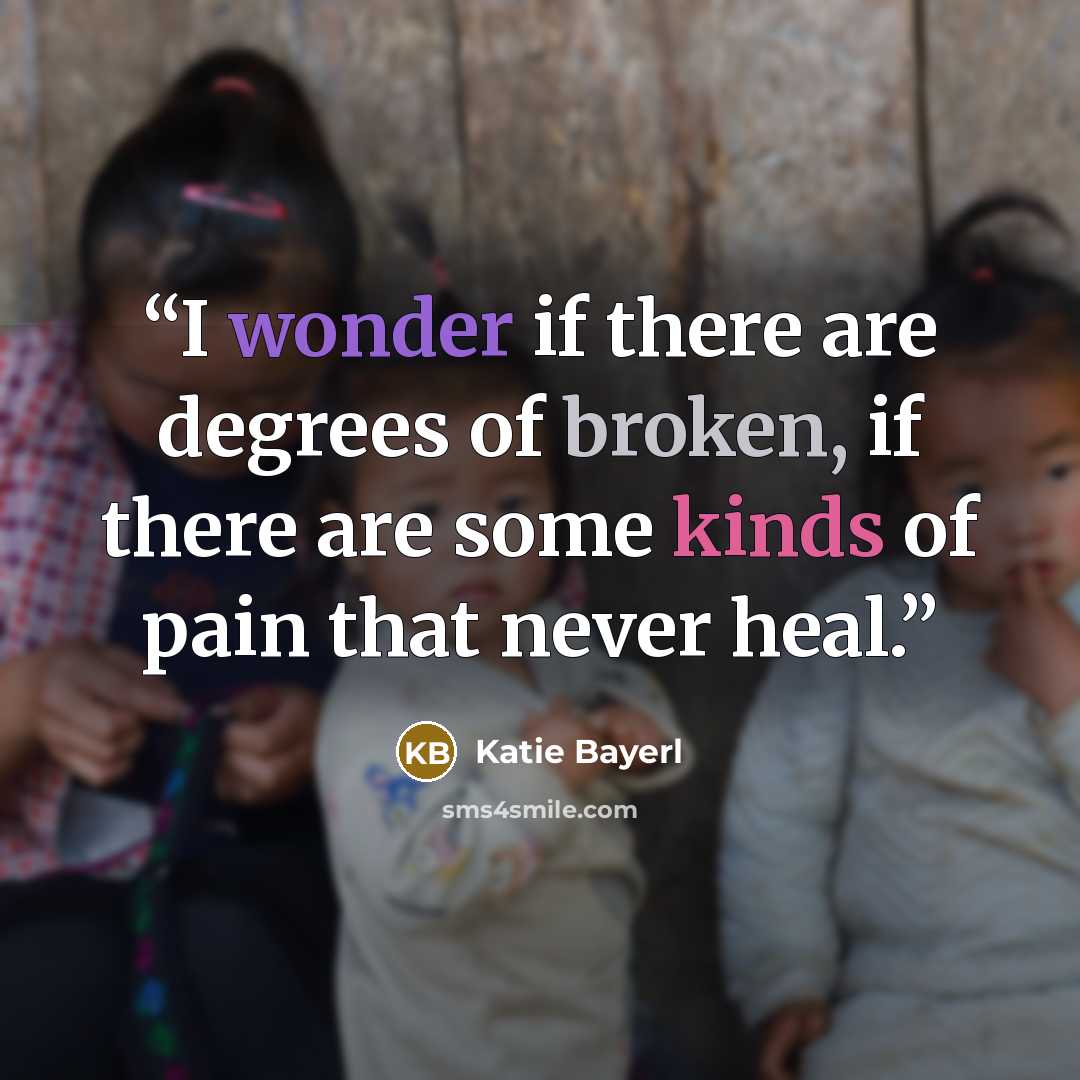“I wonder if there are degrees of broken, if there are some kinds of pain that never heal.” quote by Katie Bayerl