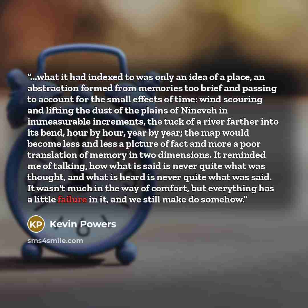 “...what it had indexed to was only an idea of a place, an abstraction formed from memories too brief and passing to account for the small effects of time: wind scouring and lifting the dust of the plains of Nineveh in immeasurable increments, the tuck of a river farther into its bend, hour by…” quote by Kevin Powers
