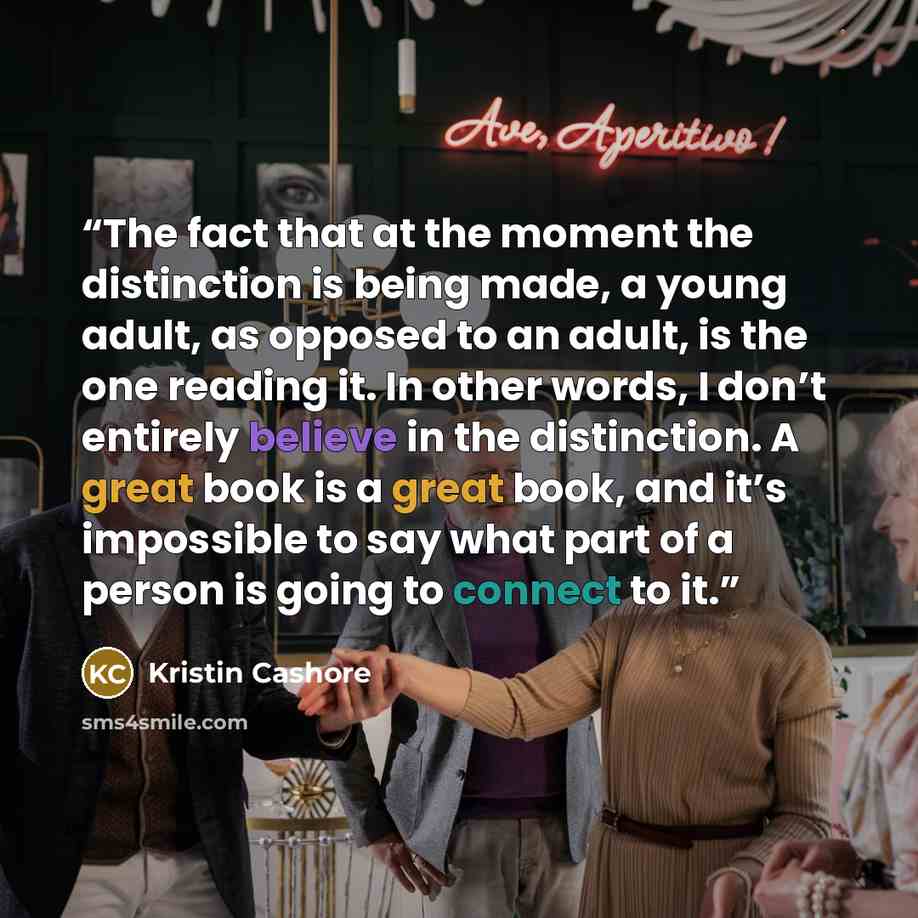“The fact that at the moment the distinction is being made, a young adult, as opposed to an adult, is the one reading it. In other words, I don’t entirely believe in the distinction. A great book is a great book, and it’s impossible to say what part of a person is going to connect to it.” quote by Kristin Cashore