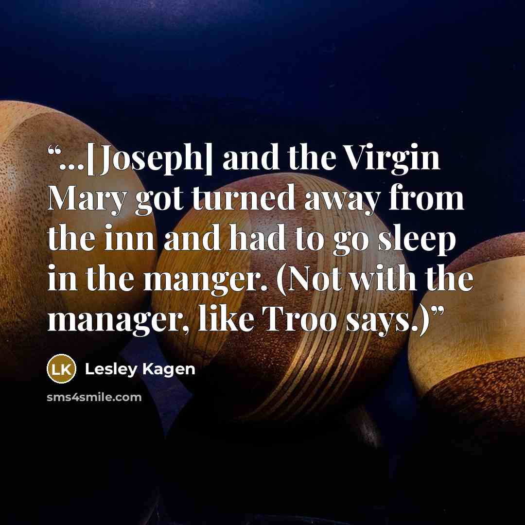 “...[Joseph] and the Virgin Mary got turned away from the inn and had to go sleep in the manger. (Not with the manager, like Troo says.)” quote by Lesley Kagen