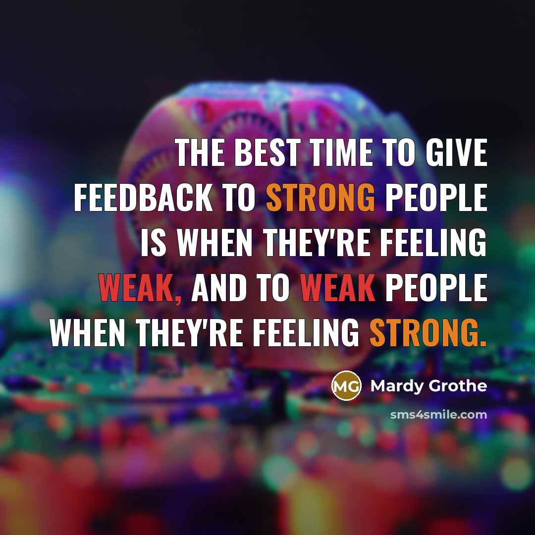 “The best time to give feedback to strong people is when they're feeling weak, and to weak people when they're feeling strong.” quote by Mardy Grothe
