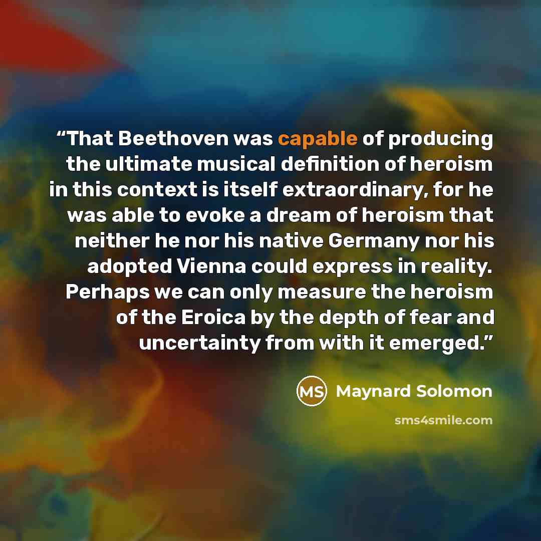 “That Beethoven was capable of producing the ultimate musical definition of heroism in this context is itself extraordinary, for he was able to evoke a dream of heroism that neither he nor his native Germany nor his adopted Vienna could express in reality. Perhaps we can only measure the heroism of…” quote by Maynard Solomon