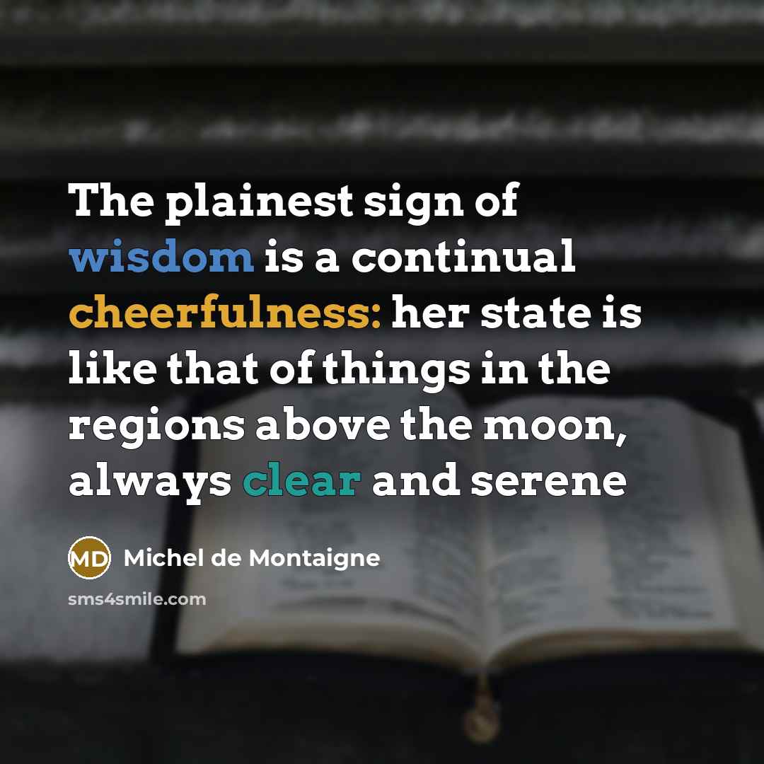 “The plainest sign of wisdom is a continual cheerfulness: her state is like that of things in the regions above the moon, always clear and serene” quote by Michel De Montaigne