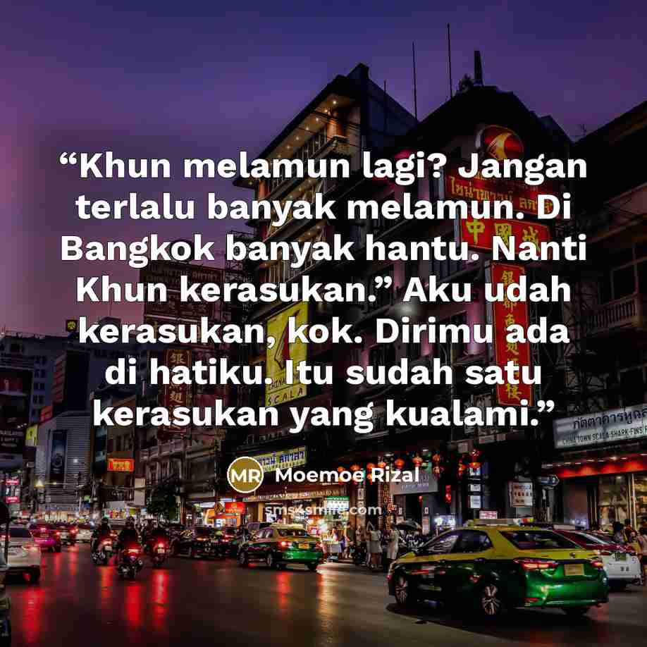 “Khun melamun lagi? Jangan terlalu banyak melamun. Di Bangkok banyak hantu. Nanti Khun kerasukan.” Aku udah kerasukan, kok. Dirimu ada di hatiku. Itu sudah satu kerasukan yang kualami.” quote by Moemoe Rizal