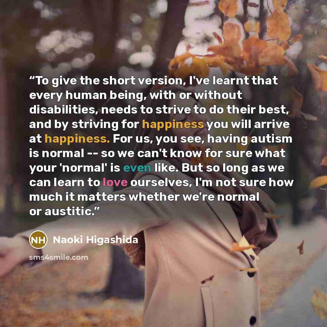 “To give the short version, I've learnt that every human being, with or without disabilities, needs to strive to do their best, and by striving for happiness you will arrive at happiness. For us, you see, having autism is normal -- so we can't know for sure what your 'normal' is even like. But so…” quote by Naoki Higashida