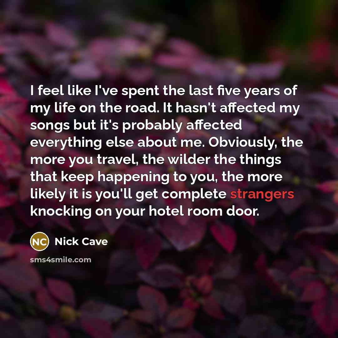 “I feel like I've spent the last five years of my life on the road. It hasn't affected my songs but it's probably affected everything else about me. Obviously, the more you travel, the wilder the things that keep happening to you, the more likely it is you'll get complete strangers knocking on your…” quote by Nick Cave