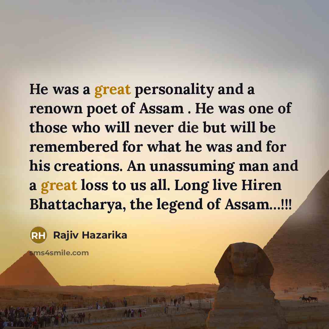 “He was a great personality and a renown poet of Assam . He was one of those who will never die but will be remembered for what he was and for his creations. An unassuming man and a great loss to us all. Long live Hiren Bhattacharya, the legend of Assam…!!!” quote by Rajiv Hazarika