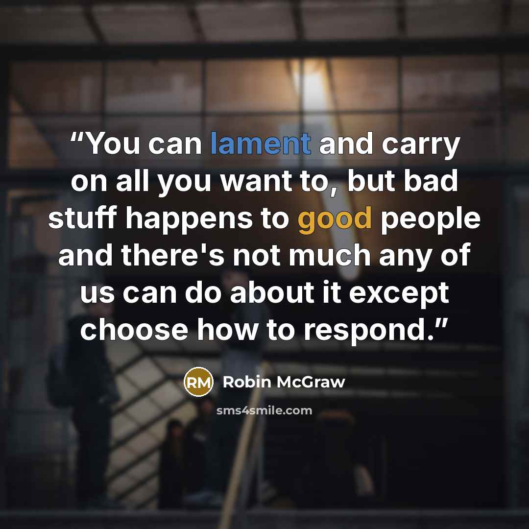 “You can lament and carry on all you want to, but bad stuff happens to good people and there's not much any of us can do about it except choose how to respond.” quote by Robin McGraw