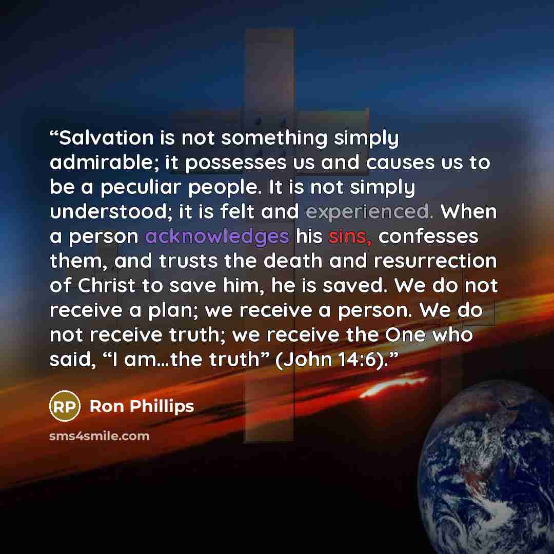 “Salvation is not something simply admirable; it possesses us and causes us to be a peculiar people. It is not simply understood; it is felt and experienced. When a person acknowledges his sins, confesses them, and trusts the death and resurrection of Christ to save him, he is saved. We do not…” quote by Ron Phillips