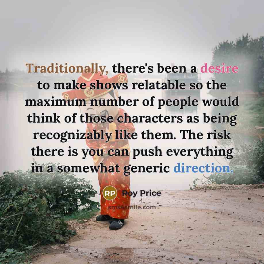 “Traditionally, there's been a desire to make shows relatable so the maximum number of people would think of those characters as being recognizably like them. The risk there is you can push everything in a somewhat generic direction.” quote by Roy Price