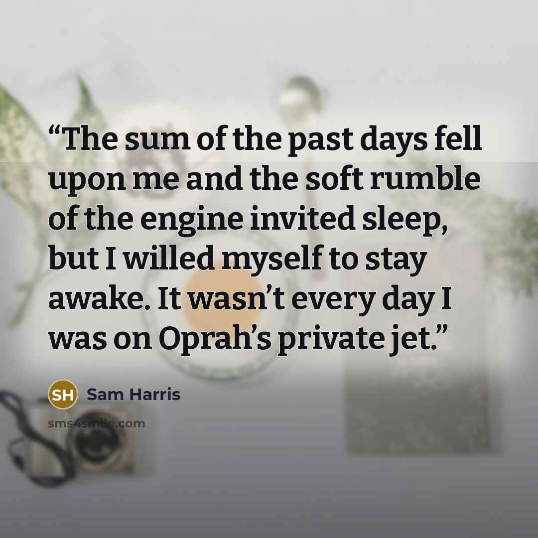 “The sum of the past days fell upon me and the soft rumble of the engine invited sleep, but I willed myself to stay awake. It wasn’t every day I was on Oprah’s private jet.” quote by Sam Harris