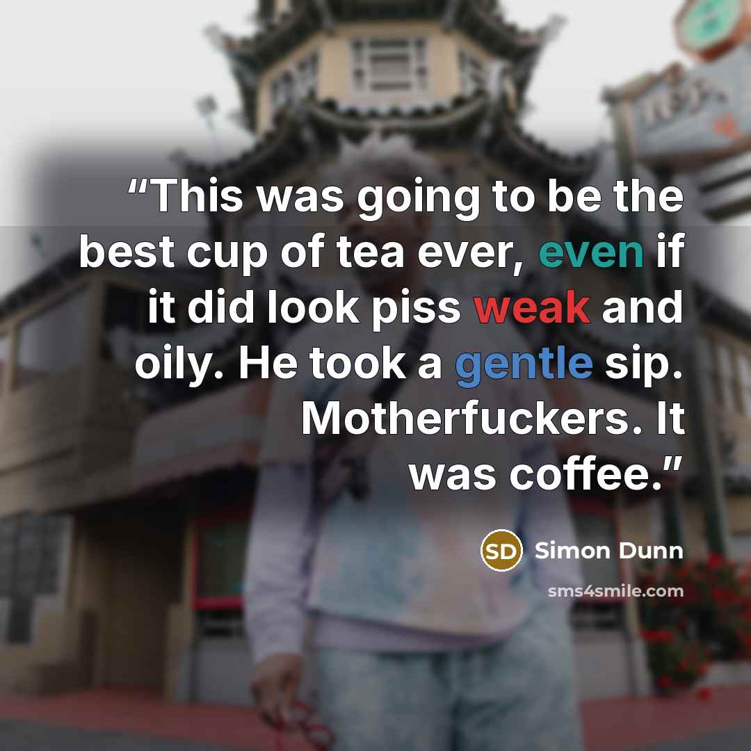 “This was going to be the best cup of tea ever, even if it did look piss weak and oily. He took a gentle sip. Motherfuckers. It was coffee.” quote by Simon Dunn