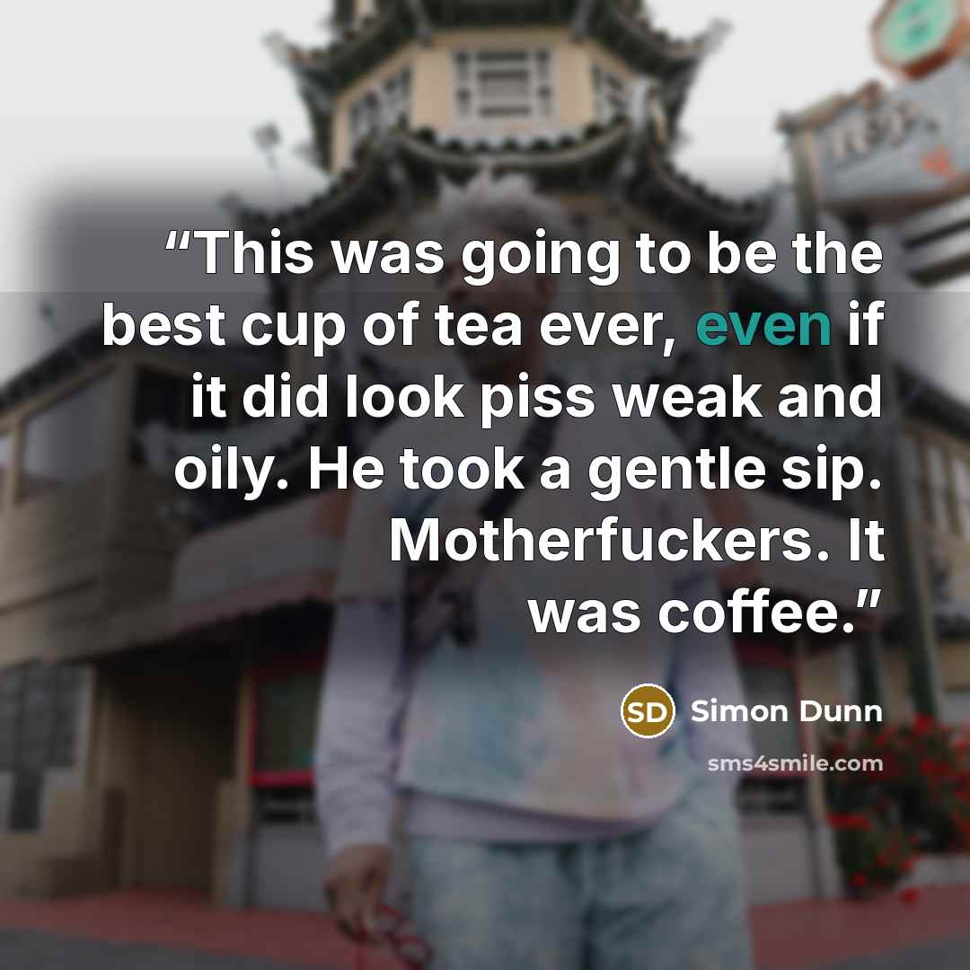 “This was going to be the best cup of tea ever, even if it did look piss weak and oily. He took a gentle sip. Motherfuckers. It was coffee.” quote by Simon Dunn