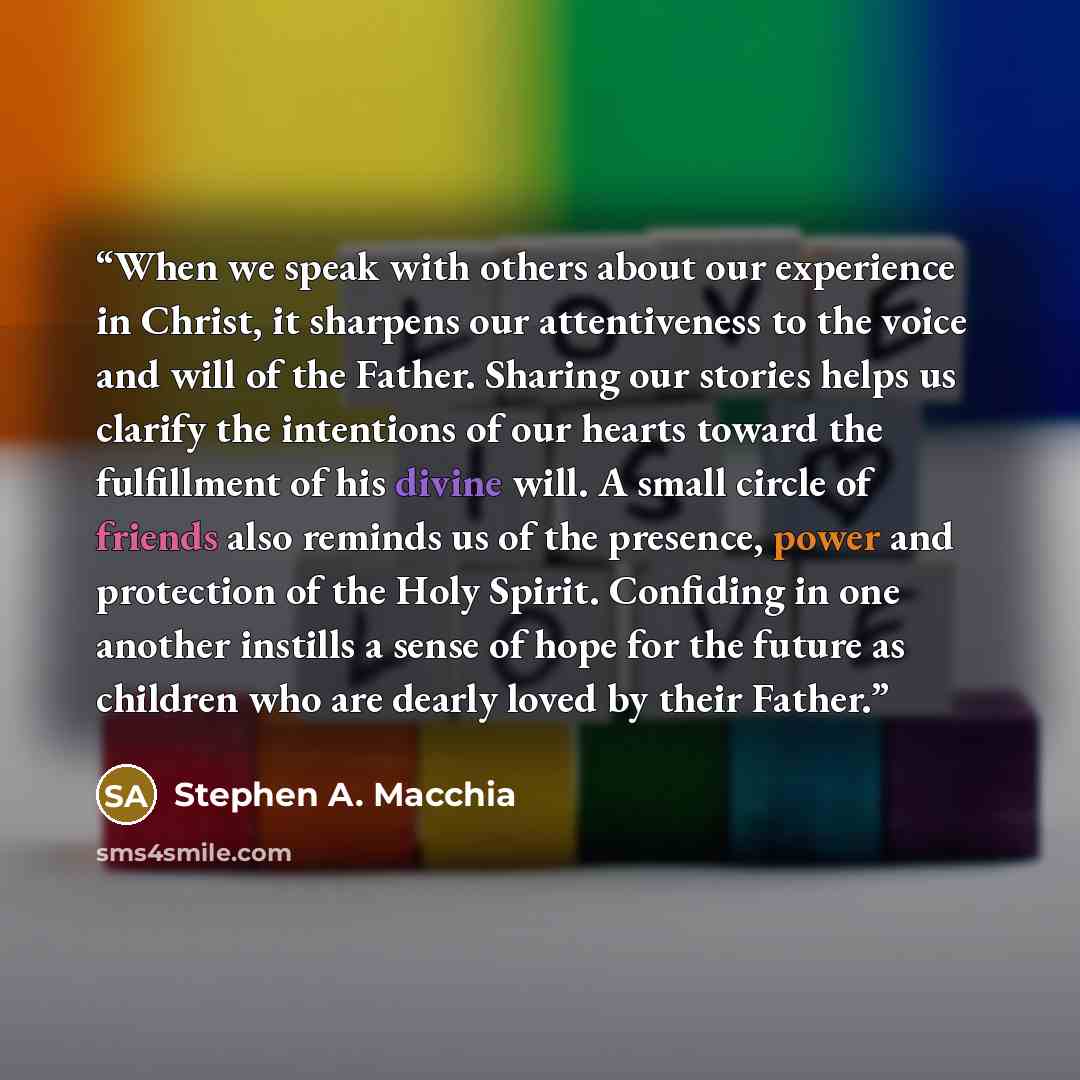 “When we speak with others about our experience in Christ, it sharpens our attentiveness to the voice and will of the Father. Sharing our stories helps us clarify the intentions of our hearts toward the fulfillment of his divine will. A small circle of friends also reminds us of the presence, power…” quote by Stephen A. Macchia