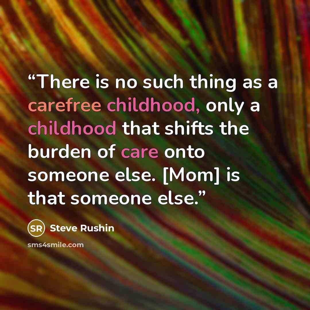 “There is no such thing as a carefree childhood, only a childhood that shifts the burden of care onto someone else. [Mom] is that someone else.” quote by Steve Rushin