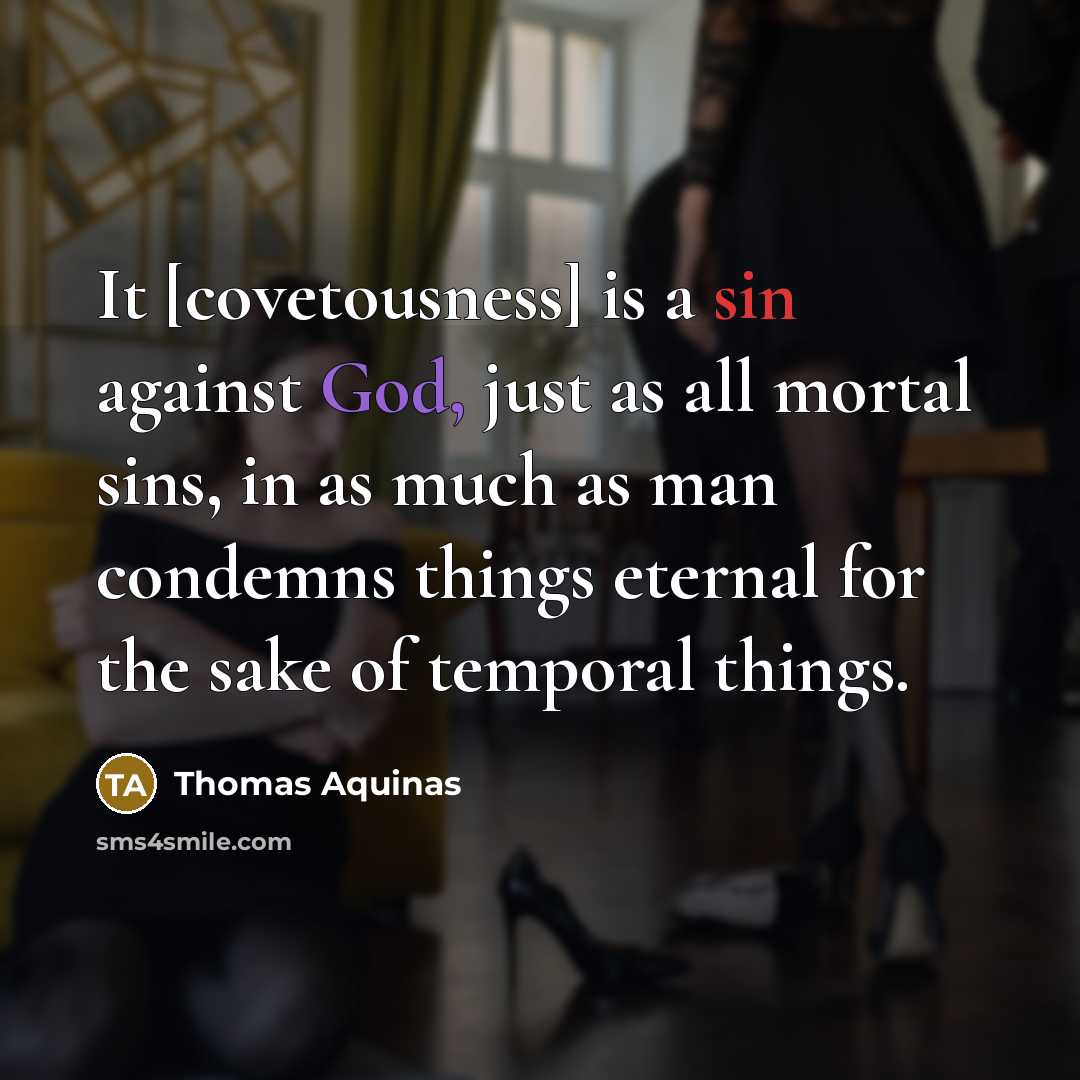 “It [covetousness] is a sin against God, just as all mortal sins, in as much as man condemns things eternal for the sake of temporal things.” quote by Thomas Aquinas