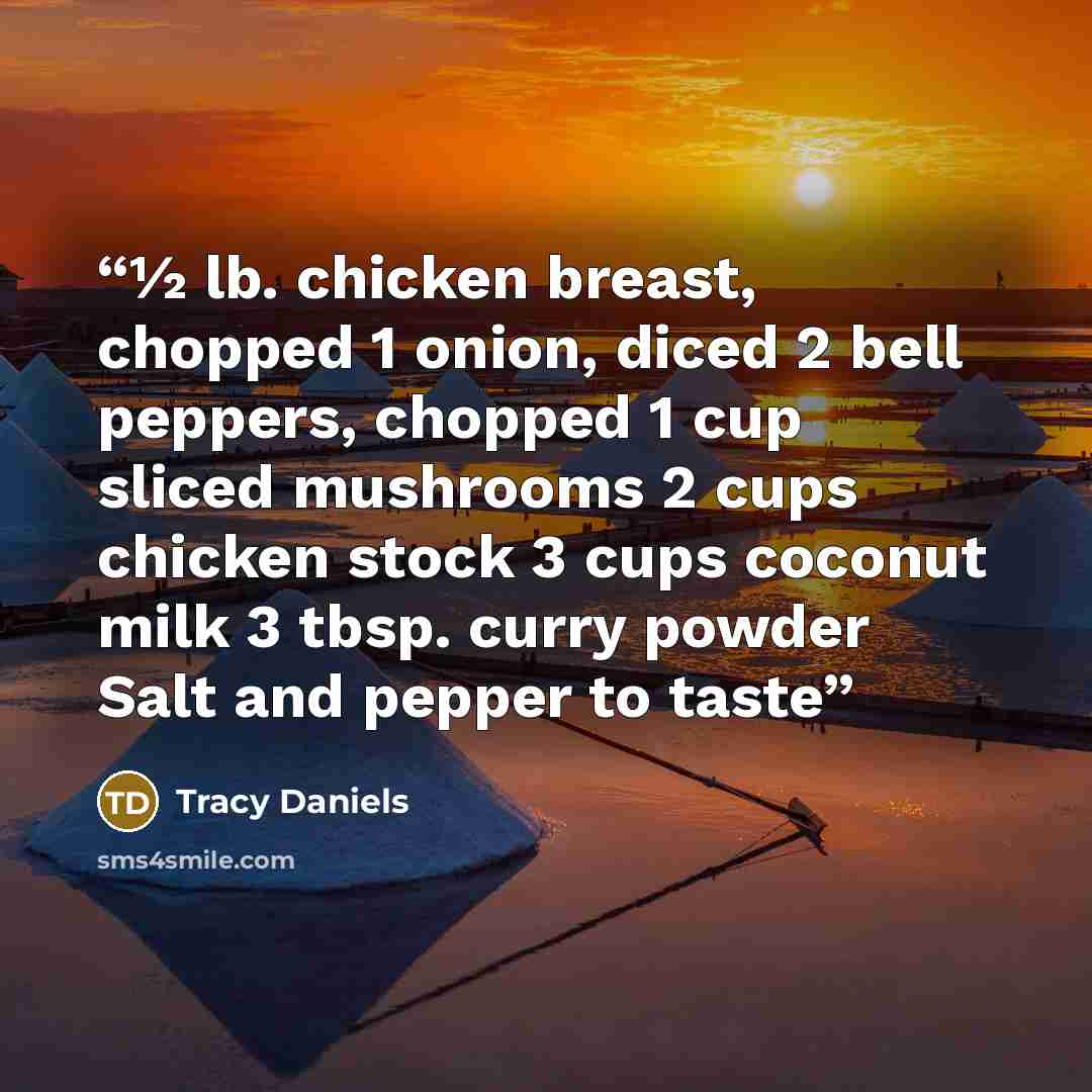 “½ lb. chicken breast, chopped 1 onion, diced 2 bell peppers, chopped 1 cup sliced mushrooms 2 cups chicken stock 3 cups coconut milk 3 tbsp. curry powder Salt and pepper to taste” quote by Tracy Daniels