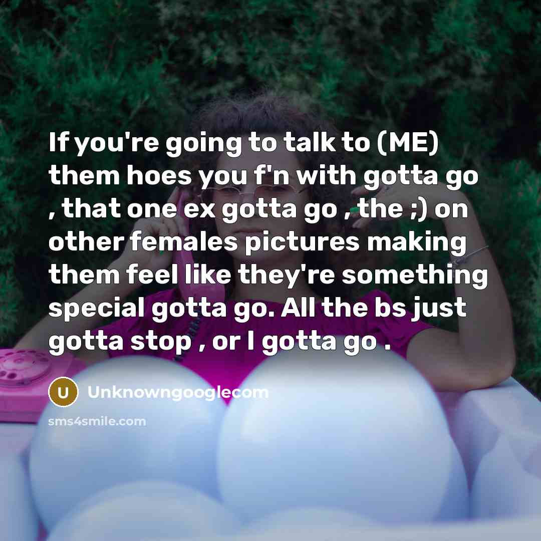 “If you're going to talk to (ME) them hoes you f'n with gotta go , that one ex gotta go , the ;) on other females pictures making them feel like they're something special gotta go. All the bs just gotta stop , or I gotta go .” quote by Unknowngooglecom
