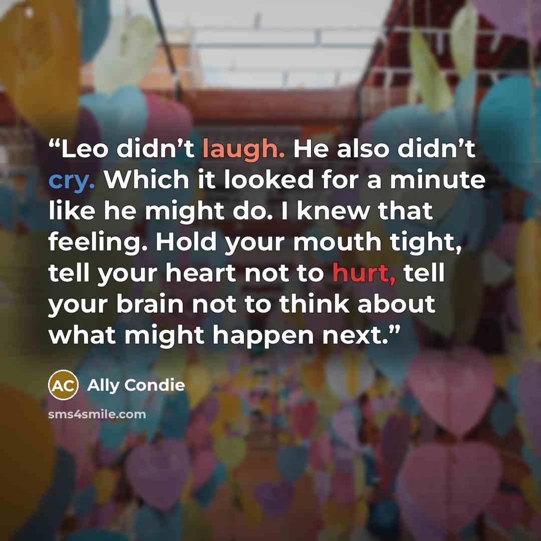 “Leo didn’t laugh. He also didn’t cry. Which it looked for a minute like he might do. I knew that feeling. Hold your mouth tight, tell your heart not to hurt, tell your brain not to think about what might happen next.” quote by Ally Condie
