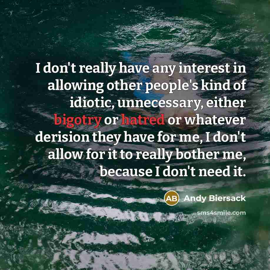 “I don't really have any interest in allowing other people's kind of idiotic, unnecessary, either bigotry or hatred or whatever derision they have for me, I don't allow for it to really bother me, because I don't need it.” quote by Andy Biersack