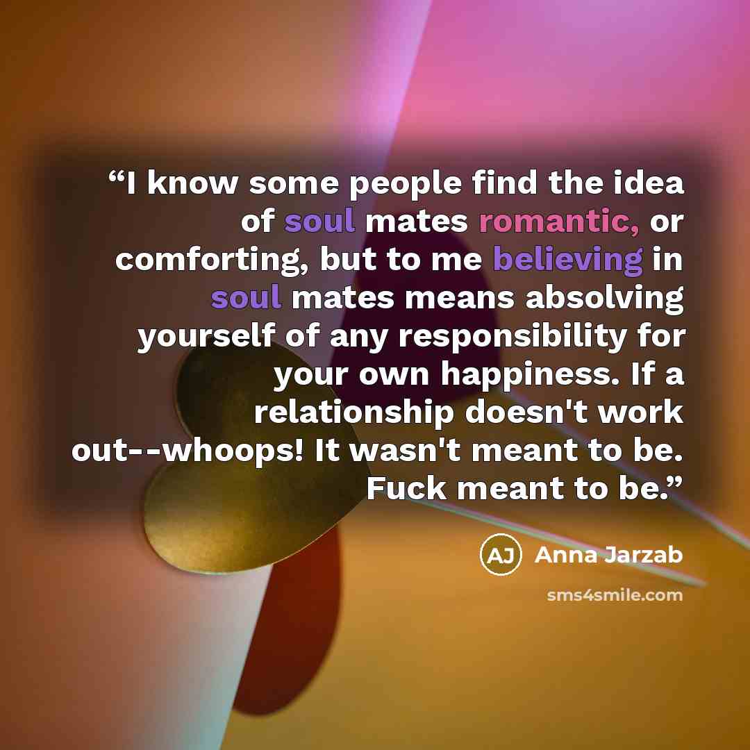 “I know some people find the idea of soul mates romantic, or comforting, but to me believing in soul mates means absolving yourself of any responsibility for your own happiness. If a relationship doesn't work out--whoops! It wasn't meant to be. Fuck meant to be.” quote by Anna Jarzab